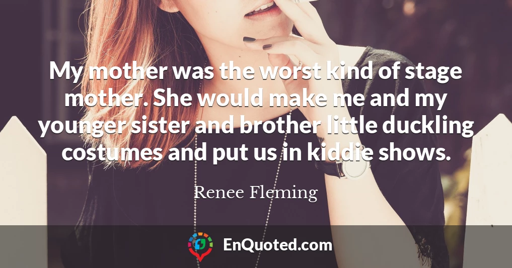 My mother was the worst kind of stage mother. She would make me and my younger sister and brother little duckling costumes and put us in kiddie shows.