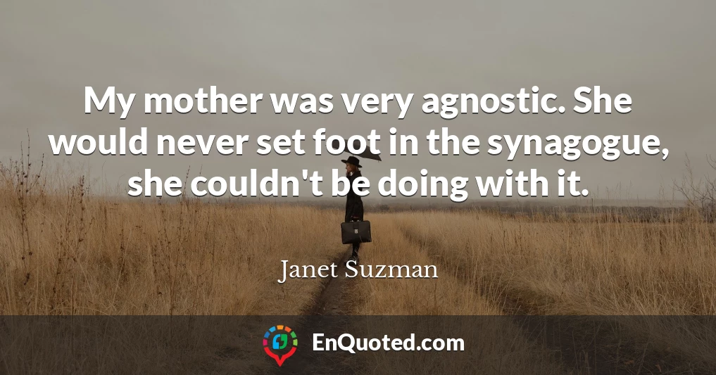My mother was very agnostic. She would never set foot in the synagogue, she couldn't be doing with it.