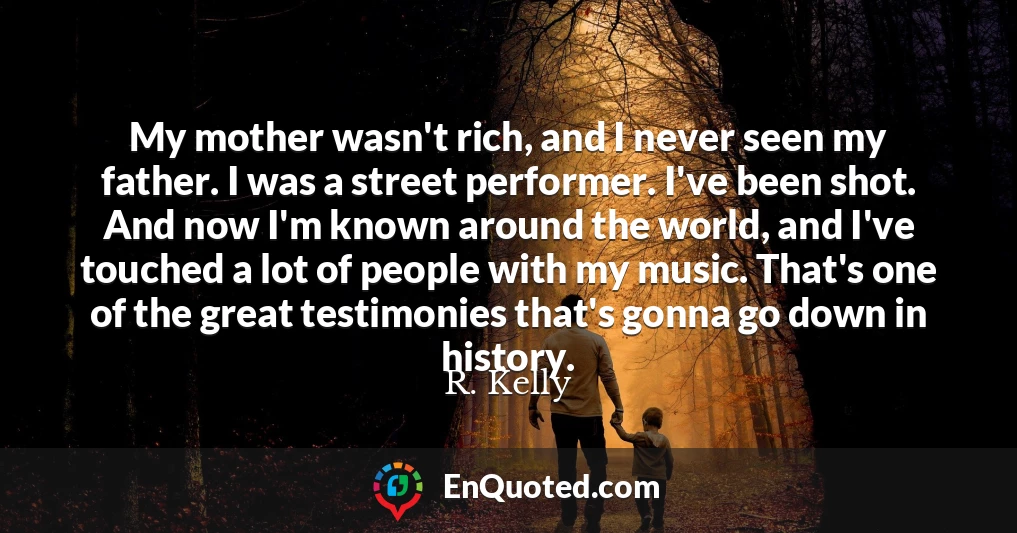 My mother wasn't rich, and I never seen my father. I was a street performer. I've been shot. And now I'm known around the world, and I've touched a lot of people with my music. That's one of the great testimonies that's gonna go down in history.