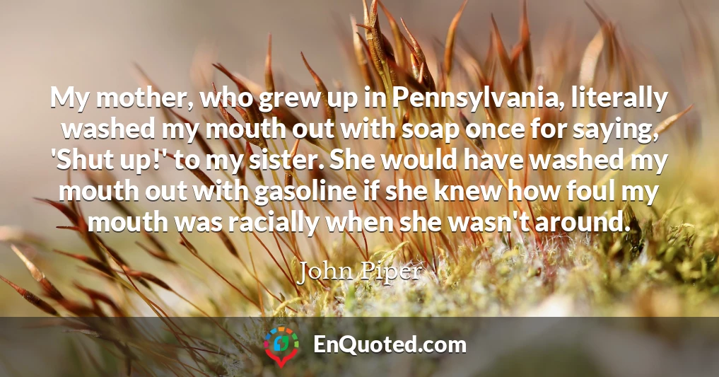 My mother, who grew up in Pennsylvania, literally washed my mouth out with soap once for saying, 'Shut up!' to my sister. She would have washed my mouth out with gasoline if she knew how foul my mouth was racially when she wasn't around.