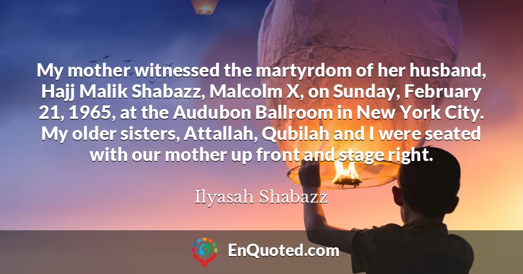 My mother witnessed the martyrdom of her husband, Hajj Malik Shabazz, Malcolm X, on Sunday, February 21, 1965, at the Audubon Ballroom in New York City. My older sisters, Attallah, Qubilah and I were seated with our mother up front and stage right.
