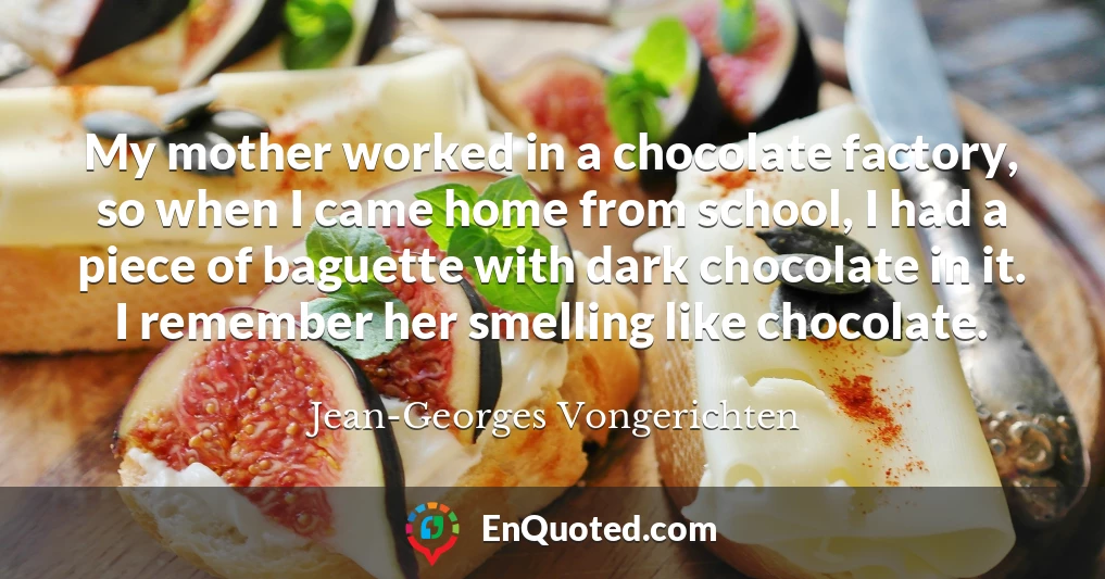 My mother worked in a chocolate factory, so when I came home from school, I had a piece of baguette with dark chocolate in it. I remember her smelling like chocolate.