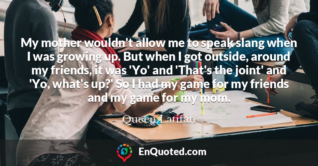 My mother wouldn't allow me to speak slang when I was growing up. But when I got outside, around my friends, it was 'Yo' and 'That's the joint' and 'Yo, what's up?' So I had my game for my friends and my game for my mom.