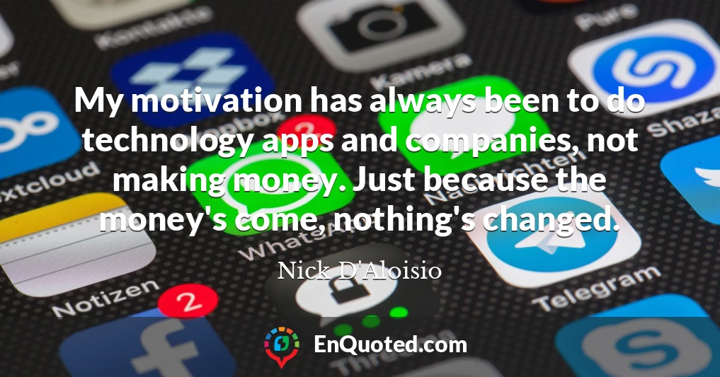 My motivation has always been to do technology apps and companies, not making money. Just because the money's come, nothing's changed.