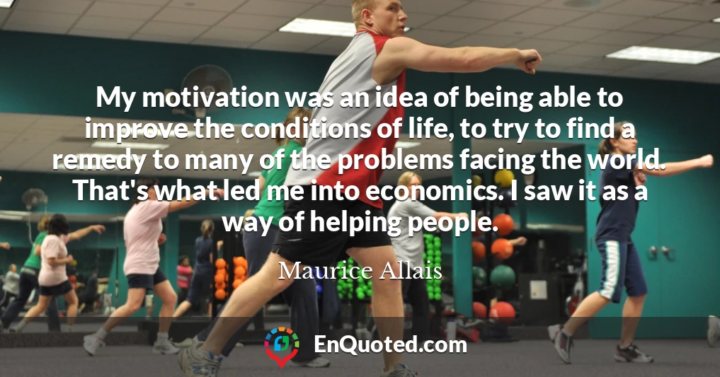 My motivation was an idea of being able to improve the conditions of life, to try to find a remedy to many of the problems facing the world. That's what led me into economics. I saw it as a way of helping people.