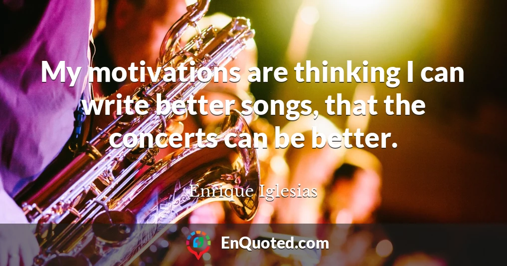 My motivations are thinking I can write better songs, that the concerts can be better.