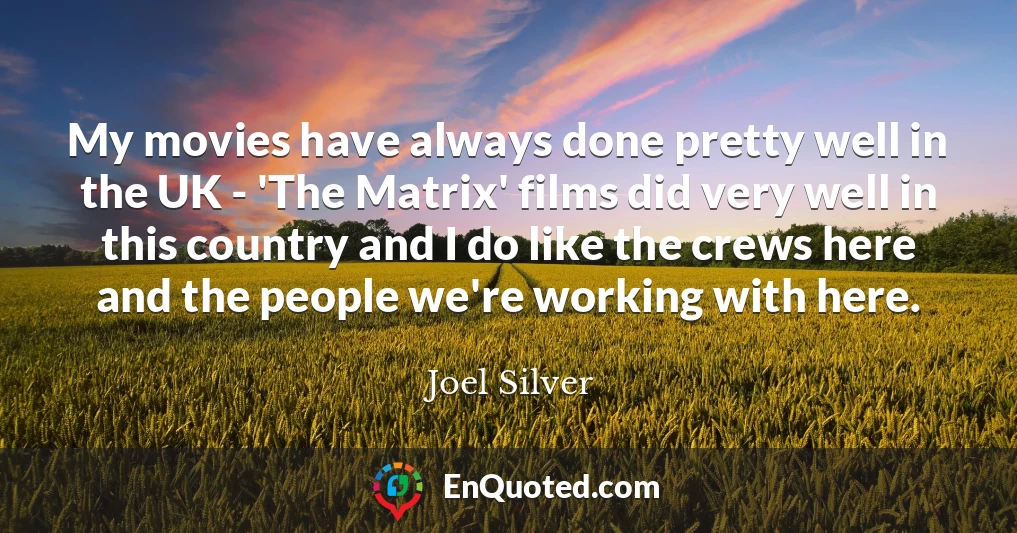My movies have always done pretty well in the UK - 'The Matrix' films did very well in this country and I do like the crews here and the people we're working with here.
