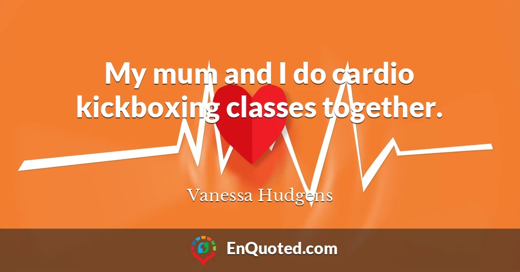 My mum and I do cardio kickboxing classes together.
