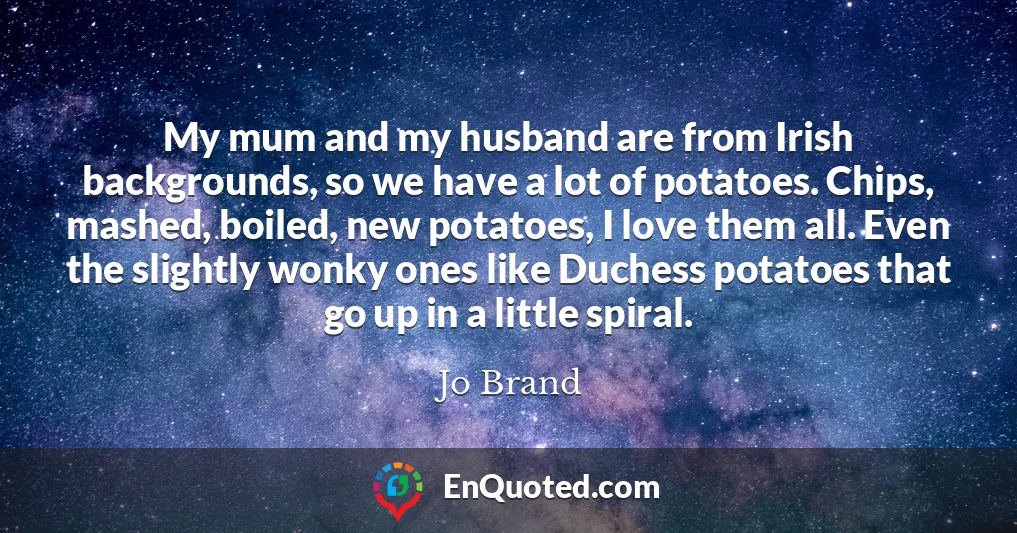 My mum and my husband are from Irish backgrounds, so we have a lot of potatoes. Chips, mashed, boiled, new potatoes, I love them all. Even the slightly wonky ones like Duchess potatoes that go up in a little spiral.