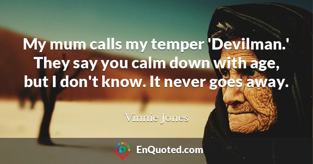 My mum calls my temper 'Devilman.' They say you calm down with age, but I don't know. It never goes away.