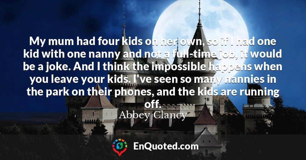 My mum had four kids on her own, so if I had one kid with one nanny and not a full-time job, it would be a joke. And I think the impossible happens when you leave your kids. I've seen so many nannies in the park on their phones, and the kids are running off.