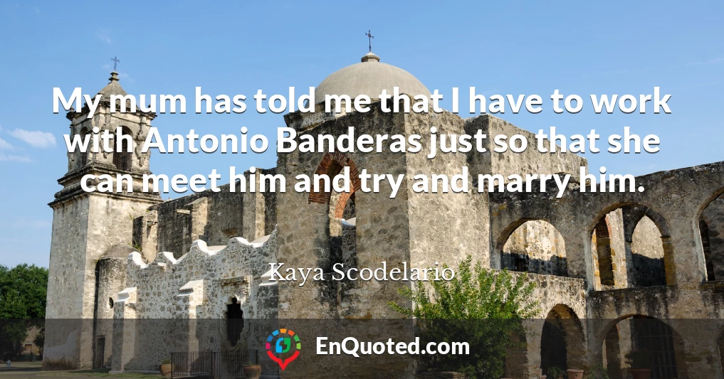 My mum has told me that I have to work with Antonio Banderas just so that she can meet him and try and marry him.