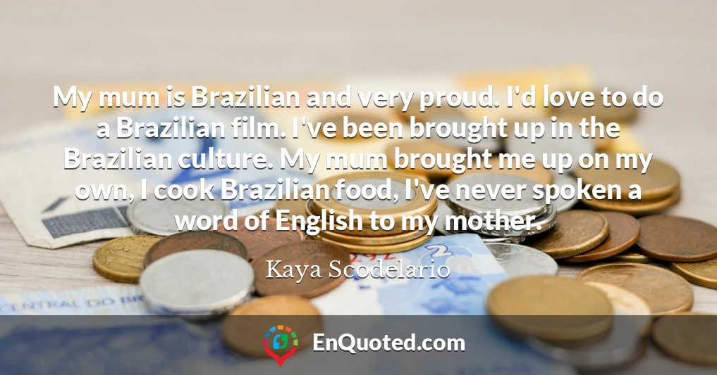 My mum is Brazilian and very proud. I'd love to do a Brazilian film. I've been brought up in the Brazilian culture. My mum brought me up on my own, I cook Brazilian food, I've never spoken a word of English to my mother.