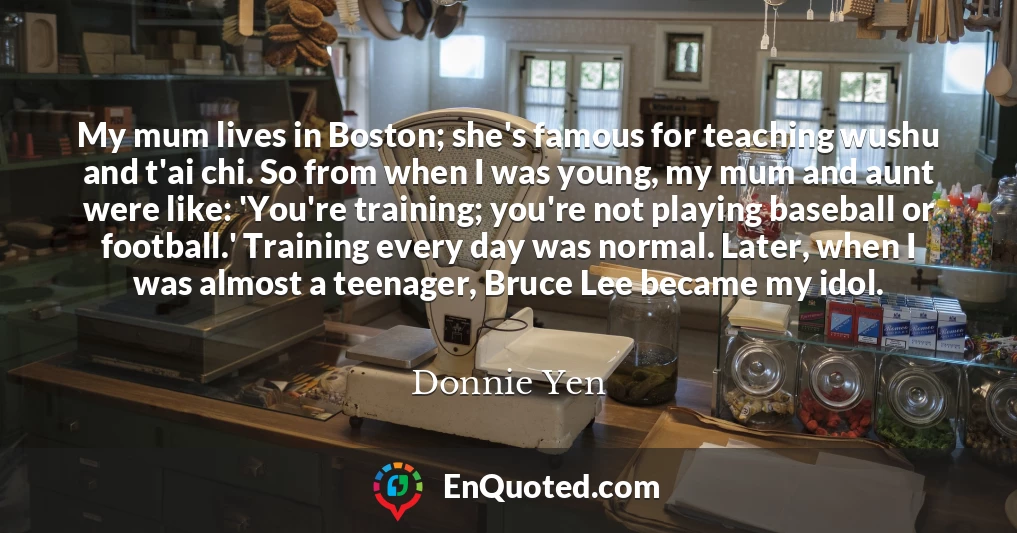 My mum lives in Boston; she's famous for teaching wushu and t'ai chi. So from when I was young, my mum and aunt were like: 'You're training; you're not playing baseball or football.' Training every day was normal. Later, when I was almost a teenager, Bruce Lee became my idol.