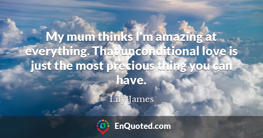 My mum thinks I'm amazing at everything. That unconditional love is just the most precious thing you can have.