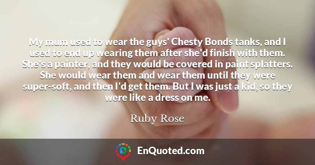 My mum used to wear the guys' Chesty Bonds tanks, and I used to end up wearing them after she'd finish with them. She's a painter, and they would be covered in paint splatters. She would wear them and wear them until they were super-soft, and then I'd get them. But I was just a kid, so they were like a dress on me.