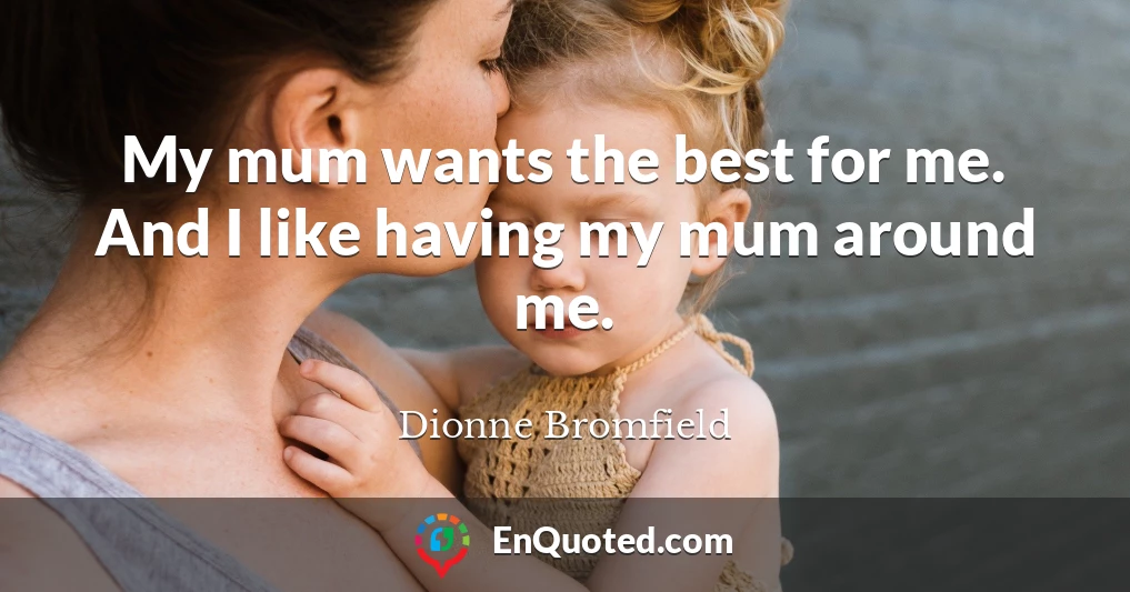 My mum wants the best for me. And I like having my mum around me.