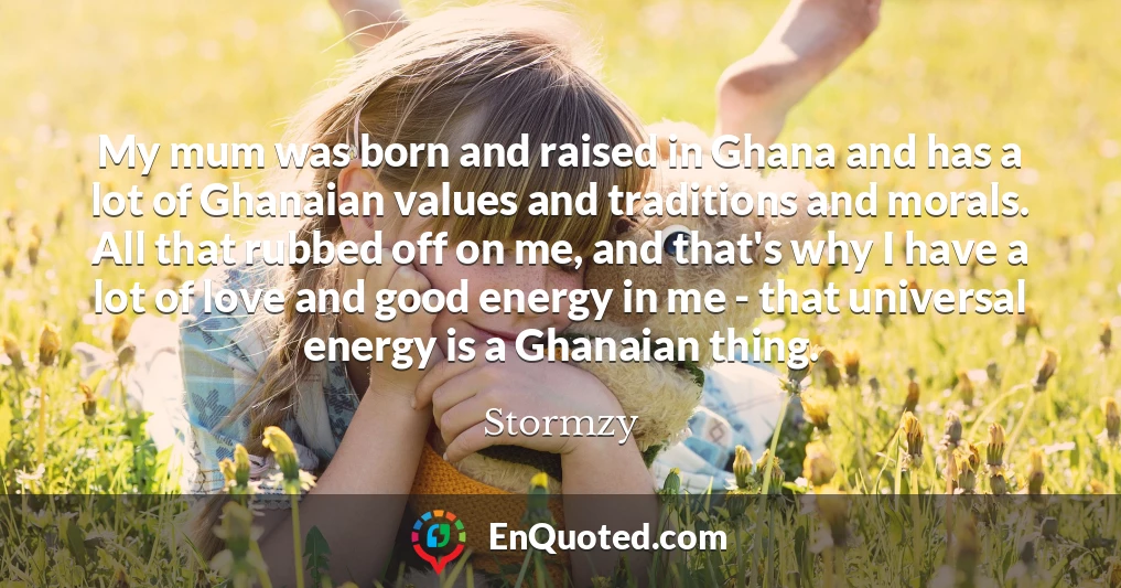 My mum was born and raised in Ghana and has a lot of Ghanaian values and traditions and morals. All that rubbed off on me, and that's why I have a lot of love and good energy in me - that universal energy is a Ghanaian thing.