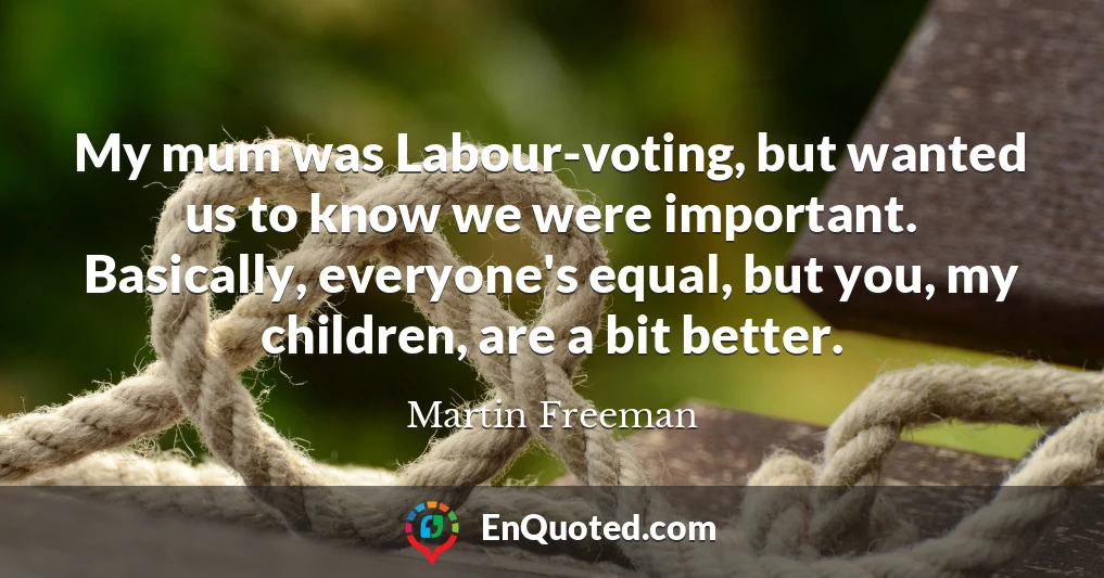 My mum was Labour-voting, but wanted us to know we were important. Basically, everyone's equal, but you, my children, are a bit better.