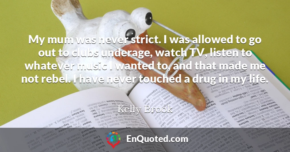 My mum was never strict. I was allowed to go out to clubs underage, watch TV, listen to whatever music I wanted to, and that made me not rebel. I have never touched a drug in my life.