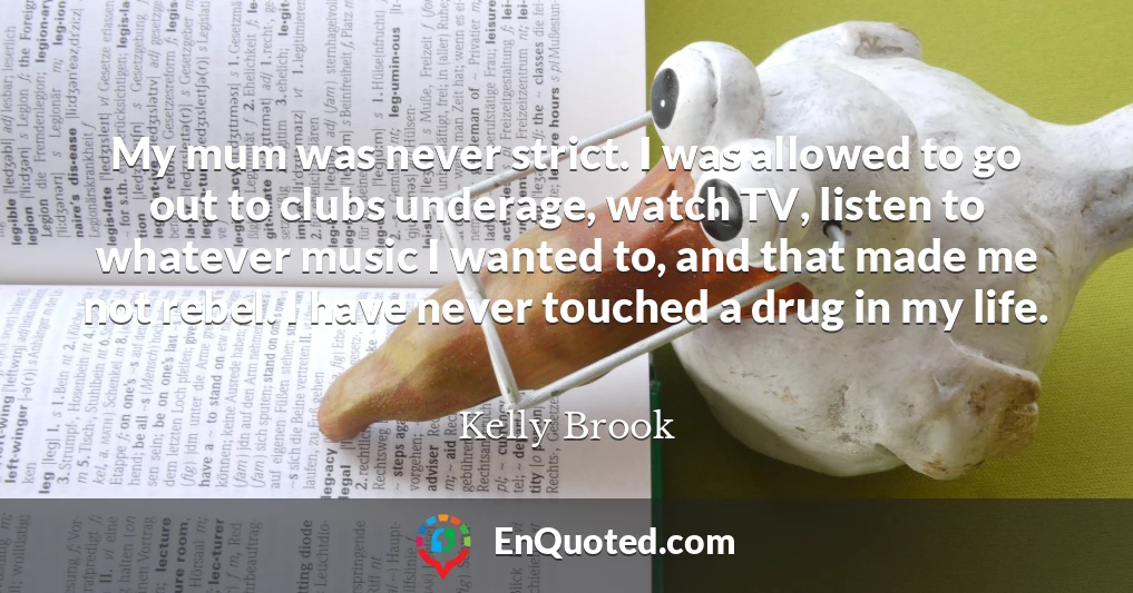 My mum was never strict. I was allowed to go out to clubs underage, watch TV, listen to whatever music I wanted to, and that made me not rebel. I have never touched a drug in my life.