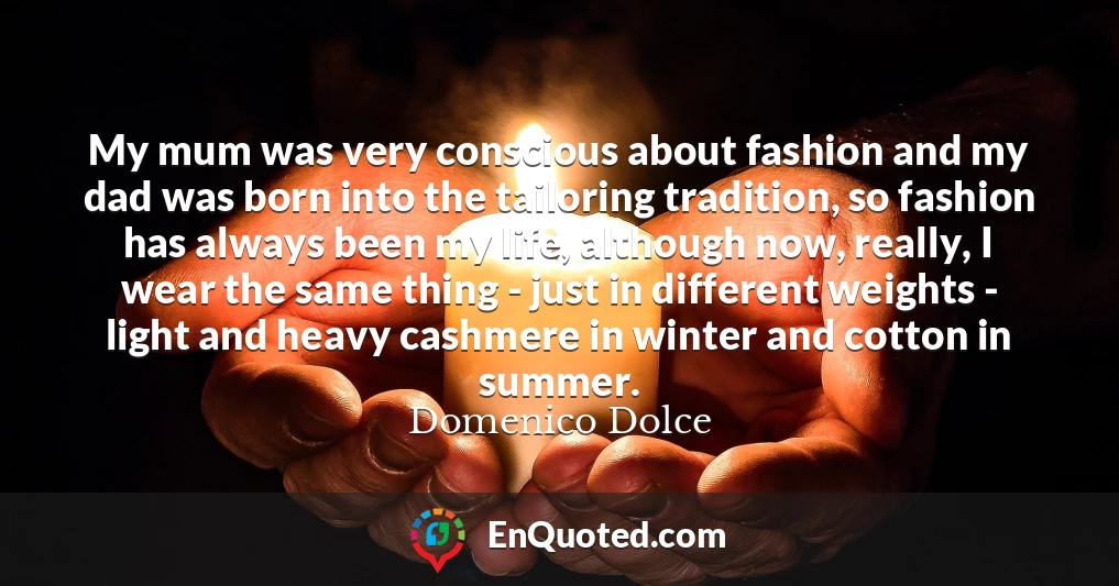 My mum was very conscious about fashion and my dad was born into the tailoring tradition, so fashion has always been my life, although now, really, I wear the same thing - just in different weights - light and heavy cashmere in winter and cotton in summer.