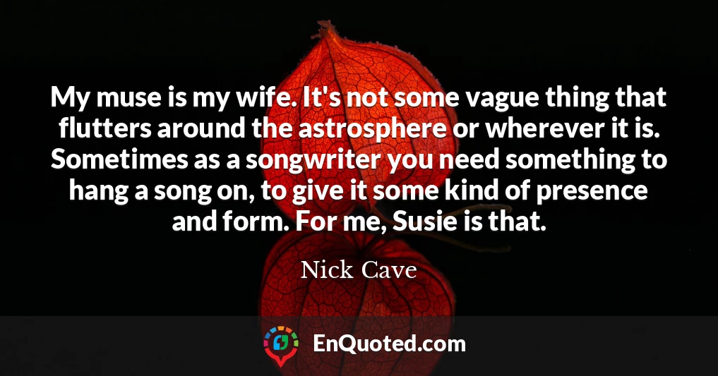 My muse is my wife. It's not some vague thing that flutters around the astrosphere or wherever it is. Sometimes as a songwriter you need something to hang a song on, to give it some kind of presence and form. For me, Susie is that.