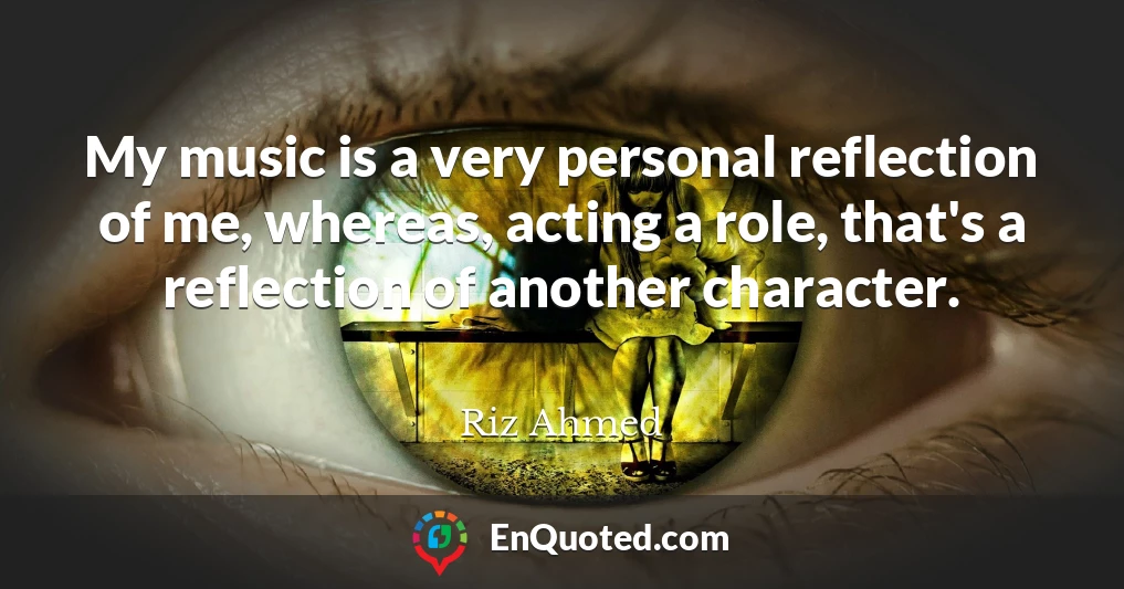 My music is a very personal reflection of me, whereas, acting a role, that's a reflection of another character.