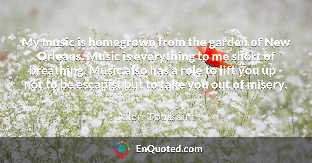 My music is homegrown from the garden of New Orleans. Music is everything to me short of breathing. Music also has a role to lift you up - not to be escapist but to take you out of misery.