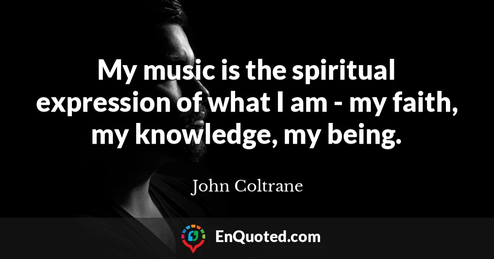 My music is the spiritual expression of what I am - my faith, my knowledge, my being.