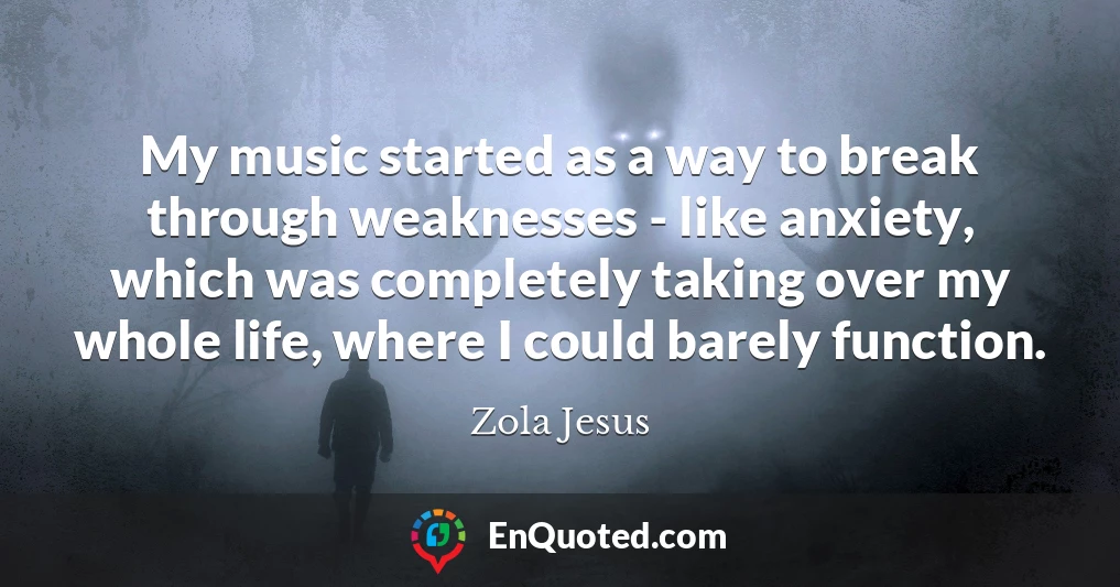 My music started as a way to break through weaknesses - like anxiety, which was completely taking over my whole life, where I could barely function.
