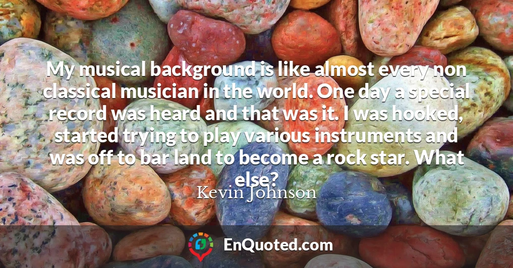 My musical background is like almost every non classical musician in the world. One day a special record was heard and that was it. I was hooked, started trying to play various instruments and was off to bar land to become a rock star. What else?