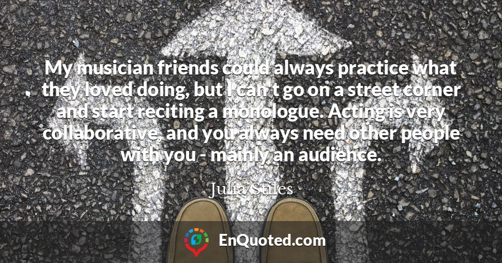 My musician friends could always practice what they loved doing, but I can't go on a street corner and start reciting a monologue. Acting is very collaborative, and you always need other people with you - mainly an audience.