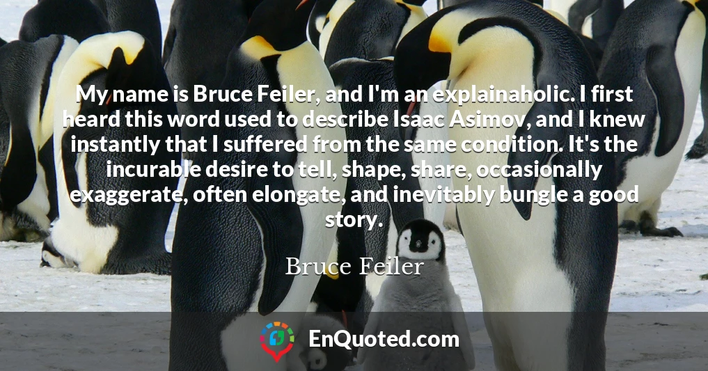 My name is Bruce Feiler, and I'm an explainaholic. I first heard this word used to describe Isaac Asimov, and I knew instantly that I suffered from the same condition. It's the incurable desire to tell, shape, share, occasionally exaggerate, often elongate, and inevitably bungle a good story.