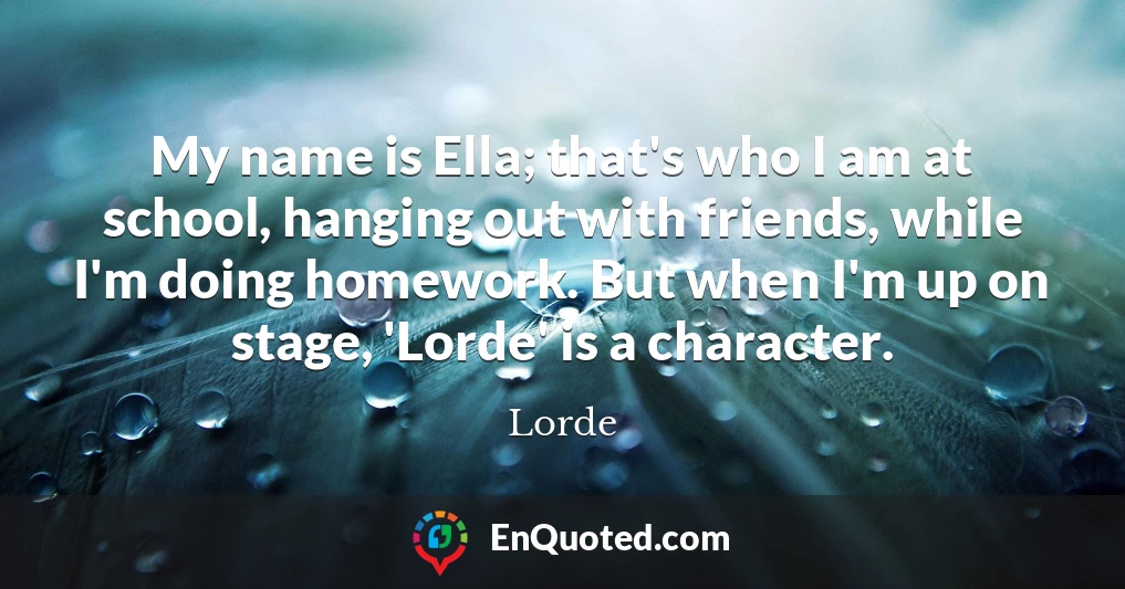 My name is Ella; that's who I am at school, hanging out with friends, while I'm doing homework. But when I'm up on stage, 'Lorde' is a character.