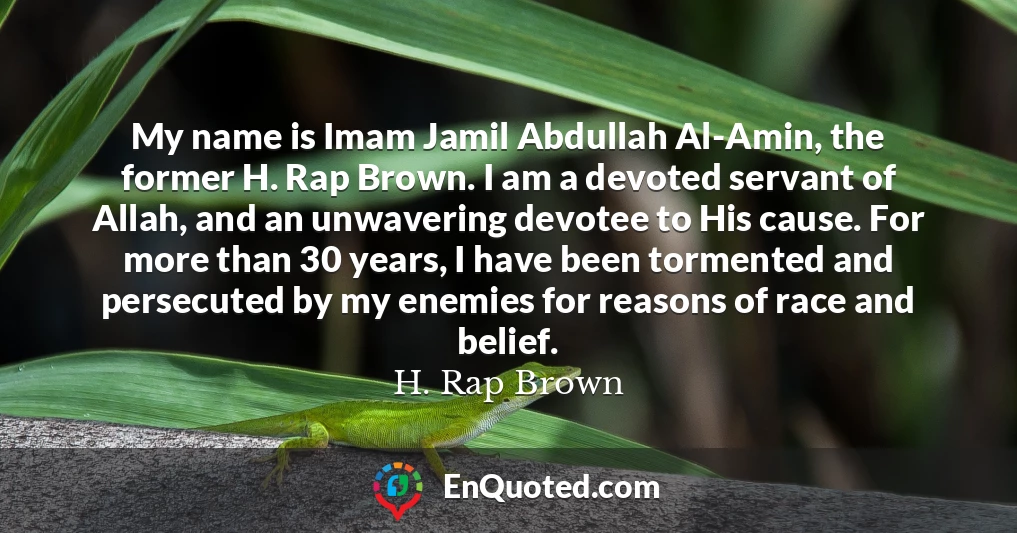 My name is Imam Jamil Abdullah Al-Amin, the former H. Rap Brown. I am a devoted servant of Allah, and an unwavering devotee to His cause. For more than 30 years, I have been tormented and persecuted by my enemies for reasons of race and belief.
