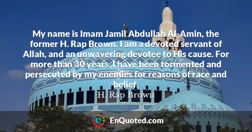 My name is Imam Jamil Abdullah Al-Amin, the former H. Rap Brown. I am a devoted servant of Allah, and an unwavering devotee to His cause. For more than 30 years, I have been tormented and persecuted by my enemies for reasons of race and belief.