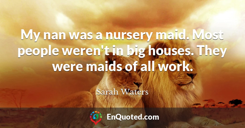 My nan was a nursery maid. Most people weren't in big houses. They were maids of all work.