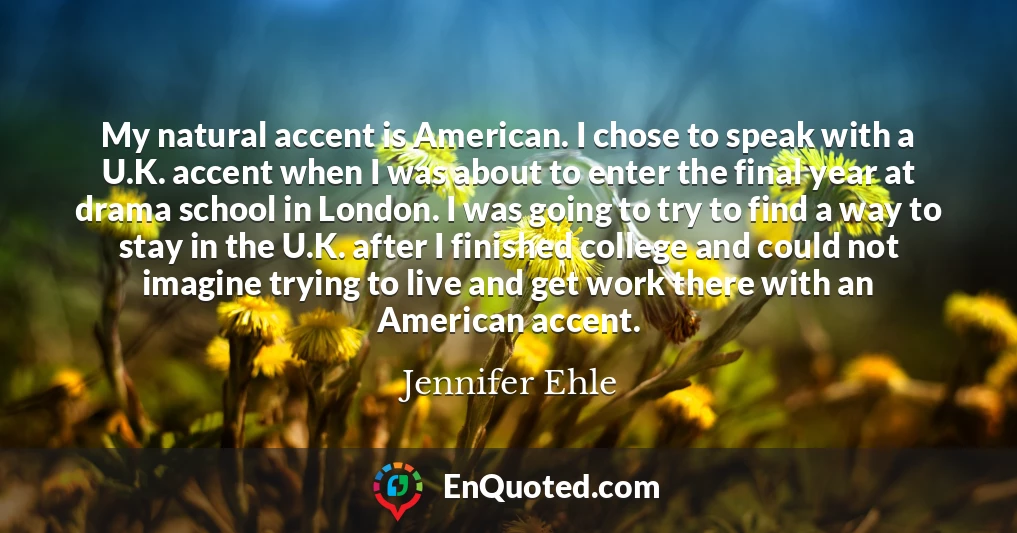My natural accent is American. I chose to speak with a U.K. accent when I was about to enter the final year at drama school in London. I was going to try to find a way to stay in the U.K. after I finished college and could not imagine trying to live and get work there with an American accent.