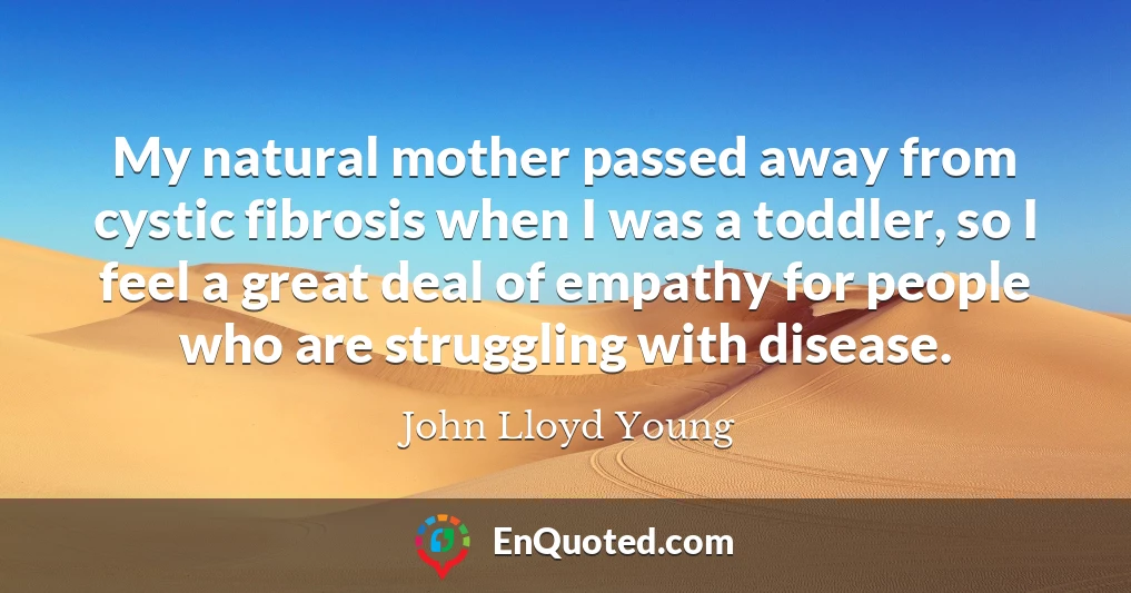 My natural mother passed away from cystic fibrosis when I was a toddler, so I feel a great deal of empathy for people who are struggling with disease.