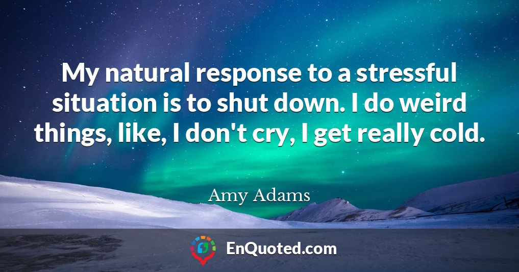 My natural response to a stressful situation is to shut down. I do weird things, like, I don't cry, I get really cold.