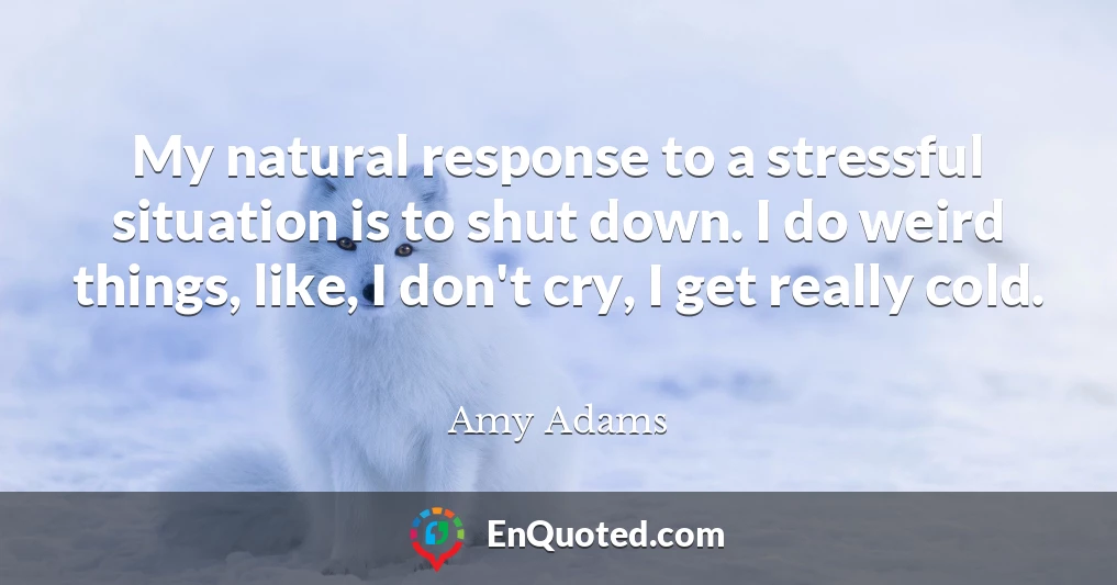 My natural response to a stressful situation is to shut down. I do weird things, like, I don't cry, I get really cold.