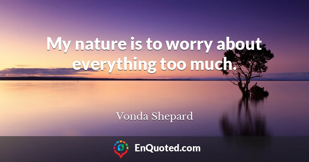 My nature is to worry about everything too much.