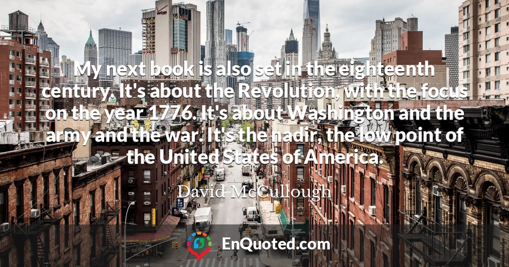 My next book is also set in the eighteenth century. It's about the Revolution, with the focus on the year 1776. It's about Washington and the army and the war. It's the nadir, the low point of the United States of America.