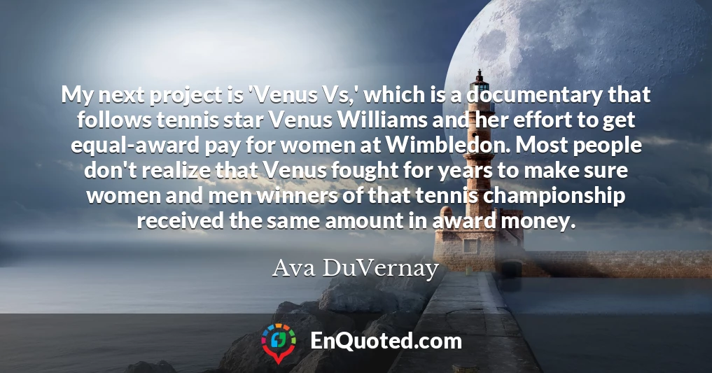 My next project is 'Venus Vs,' which is a documentary that follows tennis star Venus Williams and her effort to get equal-award pay for women at Wimbledon. Most people don't realize that Venus fought for years to make sure women and men winners of that tennis championship received the same amount in award money.