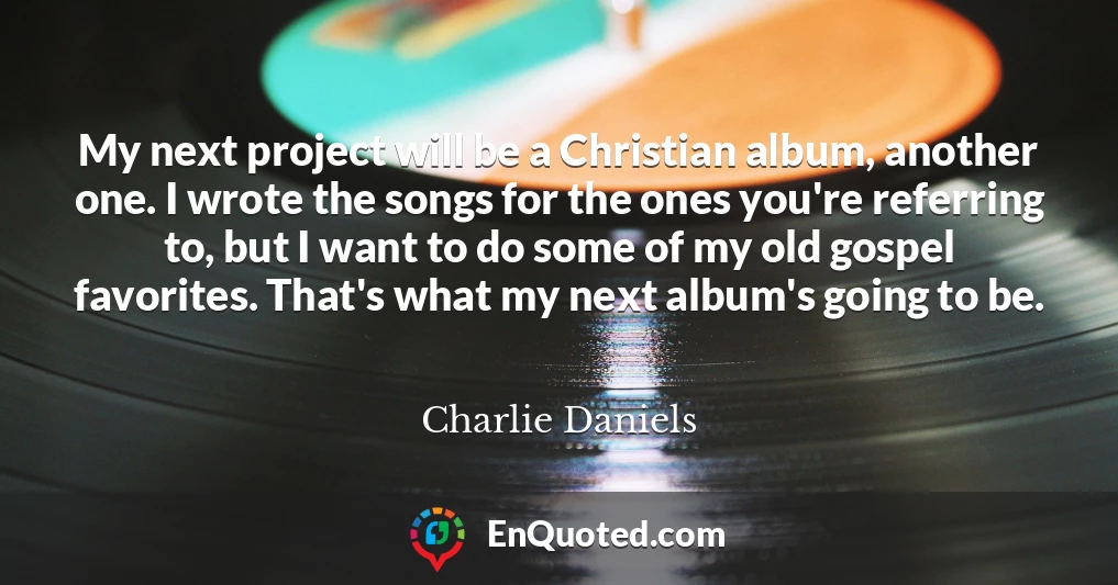 My next project will be a Christian album, another one. I wrote the songs for the ones you're referring to, but I want to do some of my old gospel favorites. That's what my next album's going to be.