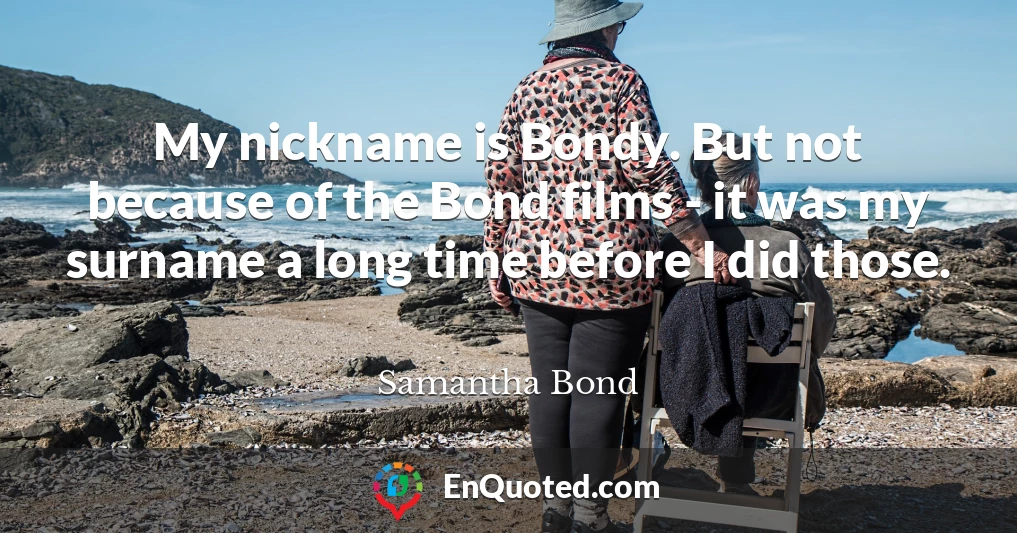 My nickname is Bondy. But not because of the Bond films - it was my surname a long time before I did those.