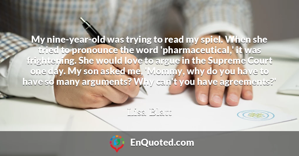 My nine-year-old was trying to read my spiel. When she tried to pronounce the word 'pharmaceutical,' it was frightening. She would love to argue in the Supreme Court one day. My son asked me, 'Mommy, why do you have to have so many arguments? Why can't you have agreements?'