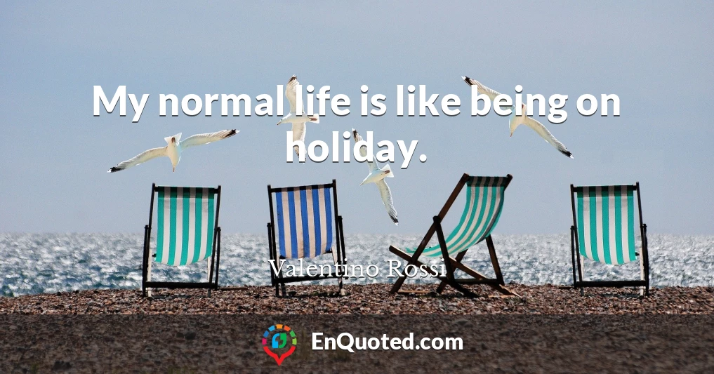 My normal life is like being on holiday.