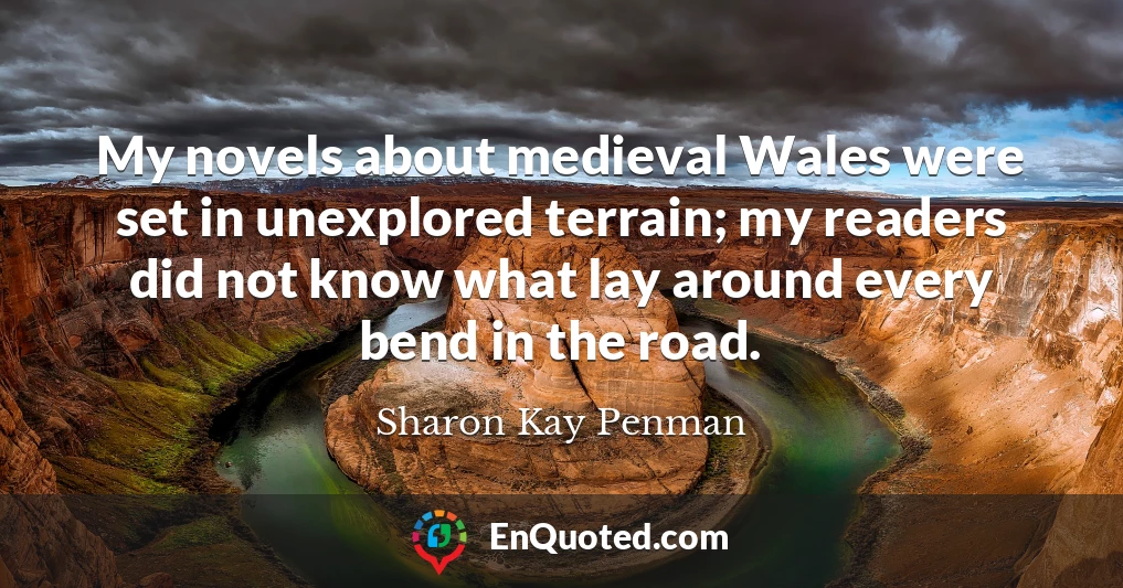 My novels about medieval Wales were set in unexplored terrain; my readers did not know what lay around every bend in the road.